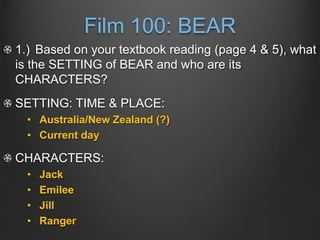 Film 100: BEAR
1.) Based on your textbook reading (page 4 & 5), what
is the SETTING of BEAR and who are its
CHARACTERS?
SETTING: TIME & PLACE:
• Australia/New Zealand (?)
• Current day
CHARACTERS:
• Jack
• Emilee
• Jill
• Ranger
 