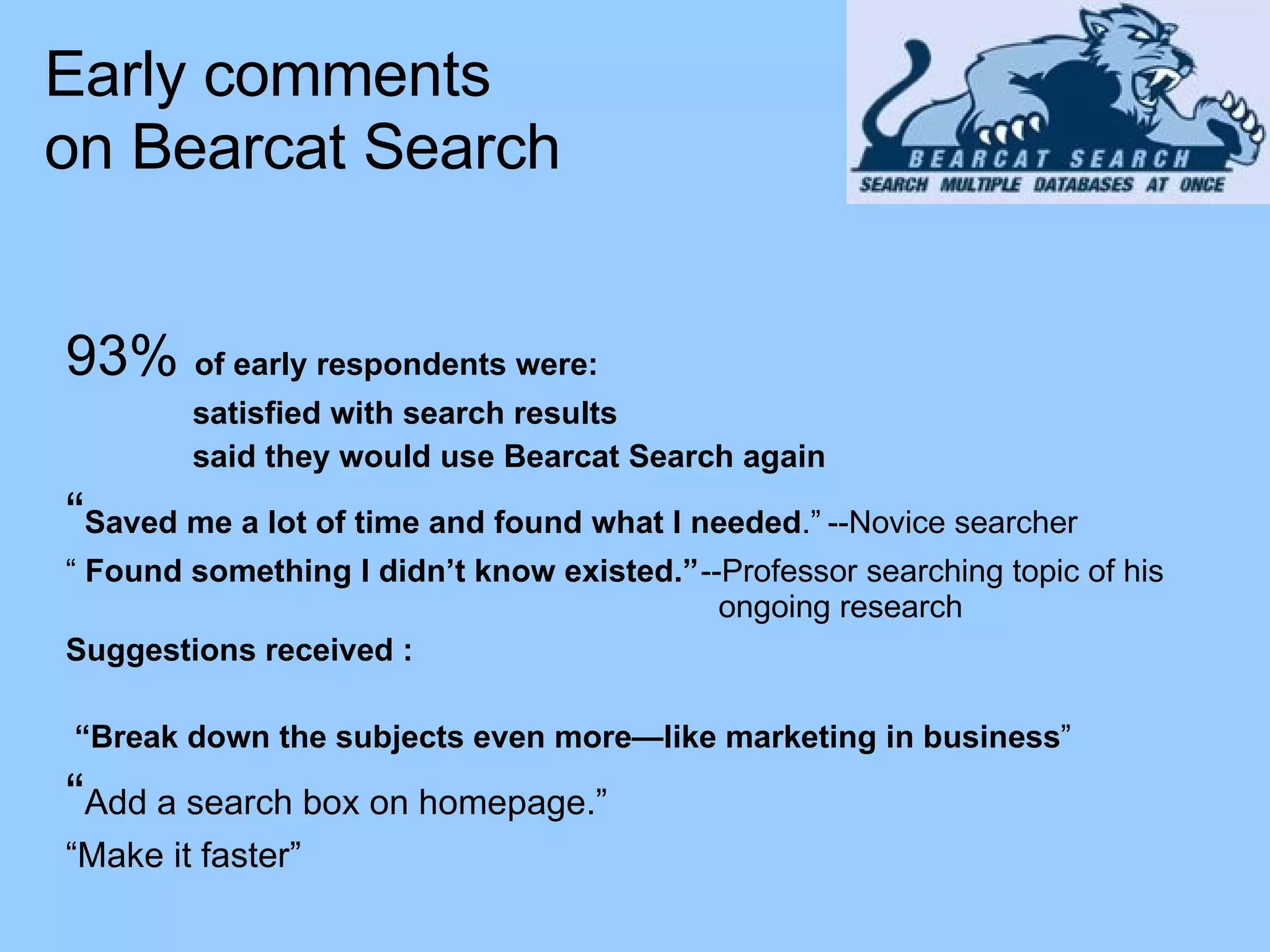 93%  of early respondents were: satisfied with search results said they would use Bearcat Search again “ Saved me a lot of time and found what I needed .” --Novice searcher “  Found something I didn’t know existed.” --Professor searching topic of his    ongoing research Suggestions received : “ Break down the subjects even more—like marketing in business ” “ Add a search box on homepage.” “ Make it faster” Early comments  on Bearcat Search 
