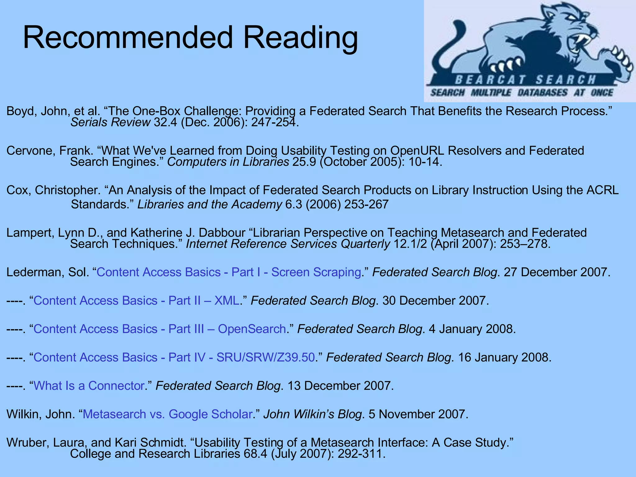 Boyd, John, et al. “The One-Box Challenge: Providing a Federated Search That Benefits the Research Process.”  Serials Review  32.4 (Dec. 2006): 247-254. Cervone, Frank. “What We've Learned from Doing Usability Testing on OpenURL Resolvers and Federated  Search Engines.”  Computers in Libraries  25.9 (October 2005): 10-14. Cox, Christopher. “An Analysis of the Impact of Federated Search Products on Library Instruction Using the ACRL  Standards.”  Libraries and the Academy  6.3 (2006) 253-267 Lampert, Lynn D., and Katherine J. Dabbour “Librarian Perspective on Teaching Metasearch and Federated  Search Techniques.”  Internet Reference Services Quarterly  12.1/2 (April 2007): 253–278. Lederman, Sol. “ Content Access Basics - Part I - Screen Scraping .”  Federated Search Blog . 27 December 2007. ----. “ Content Access Basics - Part II – XML .”  Federated Search Blog . 30 December 2007. ----. “ Content Access Basics - Part III – OpenSearch .”  Federated Search Blog . 4 January 2008. ----. “ Content Access Basics - Part IV - SRU/SRW/Z39.50 .”  Federated Search Blog . 16 January 2008. ----. “ What Is a Connector .”  Federated Search Blog . 13 December 2007. Wilkin, John. “ Metasearch vs. Google Scholar .”  John Wilkin’s Blog . 5 November 2007. Wruber, Laura, and Kari Schmidt. “Usability Testing of a Metasearch Interface: A Case Study.” College and Research Libraries 68.4 (July 2007): 292-311. Recommended Reading 