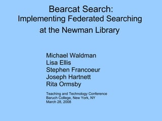 Bearcat Search: Implementing Federated Searching  at the Newman Library   Michael Waldman Lisa Ellis Stephen Francoeur Joseph Hartnett Rita Ormsby Teaching and Technology Conference Baruch College, New York, NY March 28, 2008 