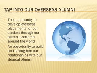    The opportunity to
    develop overseas
    placements for our
    student through our
    alumni scattered
    around the world
   An opportunity to build
    and strengthen our
    relationships with our
    Bearcat Alumni
 