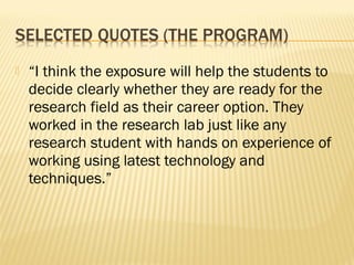    “I think the exposure will help the students to
    decide clearly whether they are ready for the
    research field as their career option. They
    worked in the research lab just like any
    research student with hands on experience of
    working using latest technology and
    techniques.”
 