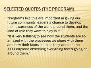    “Programs like this are important in giving our
    future community leaders a chance to develop
    their awareness of the world around them, and the
    kind of role they want to play in it.”
   “It is very fulfilling to see how the students are so
    amazed with the processes we share with them
    and how their faces lit up as they were on the
    XXXX airplane observing everything that's going on
    around them.”
 