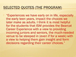    “Experiences we have early on in life, especially
    the early teen years, impact the choices we
    later make as adults. I think it is most helpful
    for the students that ISM provides the Bearcat
    Career Experience with a view to providing
    incoming juniors and seniors, the much-needed
    venue to be steeped in (even if for a week) with
    a view to helping them gain insight and form
    decisions regarding their career choices.”
 