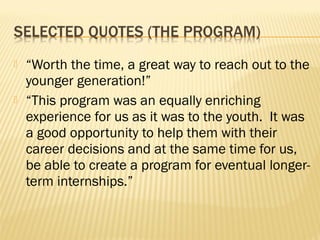    “Worth the time, a great way to reach out to the
    younger generation!”
   “This program was an equally enriching
    experience for us as it was to the youth. It was
    a good opportunity to help them with their
    career decisions and at the same time for us,
    be able to create a program for eventual longer-
    term internships.”
 