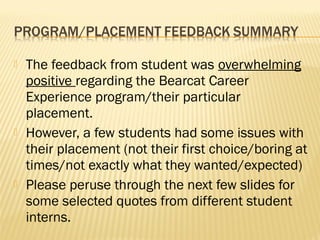    The feedback from student was overwhelming
    positive regarding the Bearcat Career
    Experience program/their particular
    placement.
   However, a few students had some issues with
    their placement (not their first choice/boring at
    times/not exactly what they wanted/expected)
   Please peruse through the next few slides for
    some selected quotes from different student
    interns.
 