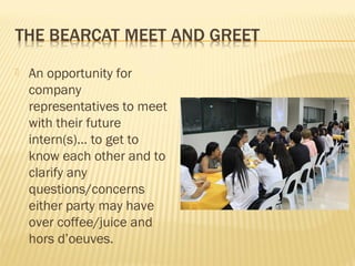    An opportunity for
    company
    representatives to meet
    with their future
    intern(s)… to get to
    know each other and to
    clarify any
    questions/concerns
    either party may have
    over coffee/juice and
    hors d’oeuves.
 