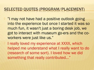    “I may not have had a positive outlook going
    into the experience but once I started it was so
    much fun, it wasn't just a boring desk job, we
    got to interact with museum go-ers and the co-
    workers were just like us.”
   I really loved my experience at XXXX, which
    helped me understand what I really want to do
    (research of some sort). I loved how we did
    something that really contributed…”
 