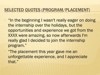    “In the beginning I wasn't really eager on doing
    the internship over the holidays, but the
    opportunities and experience we got from the
    XXXX were amazing, so now afterwards I'm
    really glad I decided to join the internship
    program.”
   “The placement this year gave me an
    unforgettable experience, and I appreciate
    that.”
 