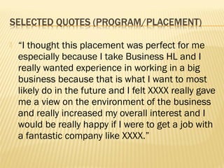    “I thought this placement was perfect for me
    especially because I take Business HL and I
    really wanted experience in working in a big
    business because that is what I want to most
    likely do in the future and I felt XXXX really gave
    me a view on the environment of the business
    and really increased my overall interest and I
    would be really happy if I were to get a job with
    a fantastic company like XXXX.”
 