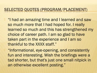    “I had an amazing time and I learned and saw
    so much more that I had hoped for. I really
    learned so much and this has strengthened my
    choice of career path. I am so glad to have
    taken part in the experience and I am so
    thankful to the XXXX staff.”
   “Informational, eye-opening, and consistently
    fun and interesting. Wish the briefings were a
    tad shorter, but that's just one small nitpick in
    an otherwise excellent posting.”
 