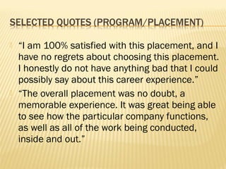    “I am 100% satisfied with this placement, and I
    have no regrets about choosing this placement.
    I honestly do not have anything bad that I could
    possibly say about this career experience.”
   “The overall placement was no doubt, a
    memorable experience. It was great being able
    to see how the particular company functions,
    as well as all of the work being conducted,
    inside and out.”
 
