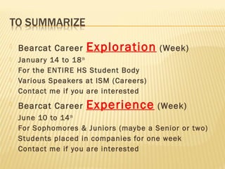    Bearcat Career   Exploration        (Week)
   Januar y 14 to 18 th
   For the ENTIRE HS Student Body
   Various Speakers at ISM (Careers)
   Contact me if you are interested
   Bearcat Career   Experience         (Week)
   June 10 to 14 th
   For Sophomores & Juniors (maybe a Senior or two)
   Students placed in companies for one week
   Contact me if you are interested
 