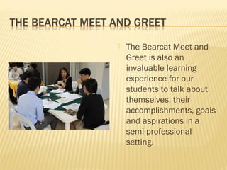    The Bearcat Meet and
    Greet is also an
    invaluable learning
    experience for our
    students to talk about
    themselves, their
    accomplishments, goals
    and aspirations in a
    semi-professional
    setting.
 