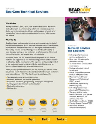 FACT SHEET:

BearCom Technical Services


Who We Are
Headquartered in Dallas, Texas, with 26 branches across the United
States, BearCom is America’s only nationwide wireless equipment
dealer and systems integrator. We are well equipped to handle all of
your wireless communications requirements, including sales, rentals,
and service.

What We Do
BearCom has a vastly superior technical service department to that of
our nearest competitors. At our disposal are more than 100 experienced,          BEARCOM’S
factory-trained wireless technicians. As the largest wireless dealer in          Technical Services
the country, our size and purchasing power affords us the ability to
pass along our savings to our customers by offering some of the most
                                                                                 and Solutions
competitive product and service rates in the industry.                           ●● Full range of professional
In addition, BearCom has several qualified engineers on our service                 services and solutions
staff who are supported by our manufacturing partners and are located            ●● More than 100,000 repairs

on-site at our Dallas headquarters. This expertise and support provided             performed annually
by our partners ensures we can provide the fastest turnaround on                 ●● 72 hours or less turnaround on

product-related questions or engineering solutions.                                 most repairs
                                                                                 ●● Factory-authorized trained
When your equipment needs repair, we will provide you with the same                 technicians
fast, simple, hassle-free service thousands of other BearCom customers           ●● Follow Project Management
have received since 1981. We stand ready to assist you with:                        Institute (PMI) standards
●● Two-way   radio repair and troubleshooting                                    ●● Motorola-trained Project

●● Extended   warranties and service agreements                                     Management Professional
●● Equipment installation, programming, and project management                      (PMP) on staff
●● Turnkey system development and installation                                   ●● FM-certified repair facility

●● Radio site maintenance                                                           (intrinsically safe)
●● Field service                                                                 ●● Full enterprise resource
                                                                                    planning (ERP) capabilities
                                                                                 ●● Warranty work on major
                                                                                    brands: Motorola, Icom, Vertex
                                                                                    Standard, Kenwood, EF
                                                                                    Johnson, and more
                                                                                 ●● Certified Service Center (CSC)
                                                                                 ●● Premier Service Partner (PSP)
                                                                                 ●● Authorized Motorola

Two-Way Radio        IP Video     Mesh Broadband     Emergency        Custom
                                                                                    Service Partner (MSP)
Service & Repair   Surveillance      Networks      Communications   Engineered
                    Cameras                           Solutions      Solutions
 