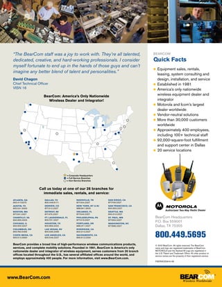 “The BearCom staff was a joy to work with. They’re all talented,                            BearCom

  dedicated, creative, and hard-working professionals. I consider                             Quick Facts
  myself fortunate to end up in the hands of those guys and can’t
                                                                                              ●● Equipment   sales, rentals,
  imagine any better blend of talent and personalities.”                                         leasing, system consulting and
  David Chagon                                                                                   design, installation, and service
  Chief Technical Officer                                                                     ●● Established in 1981
  VISN 16                                                                                     ●● America’s only nationwide

                       BearCom: America’s Only Nationwide                                        wireless equipment dealer and
                         Wireless Dealer and Integrator!                                         integrator
                                                                                              ●● Motorola and Icom’s largest
                                                                                                 dealer worldwide
                                                                                              ●● Vendor-neutral solutions
                                                                                              ●● More than 30,000 customers
                                                                                                 worldwide
                                                                                              ●● Approximately 400 employees,
                                                                                                 including 100+ technical staff
                                                                                              ●● 92,000-square-foot fulfillment
                                                                                                 and support center in Dallas
                                                                                              ●● 20 service locations




                                          = Corporate Headquarters
                                          = Full-Service Branches
                                          = Non-Service Branches


                    Call us today at one of our 26 branches for
                      immediate sales, rentals, and service:
  Atlanta, GA           Dallas, TX                NASHVILLE, TN       San Diego, CA
  800.417.6272          800.449.6171              877.454.2327        877.706.2327
  AUSTIN, TX            Denver, CO                New York, NY & NJ   San Francisco, CA
  800.541.9333          877.312.2327              888.841.3600        800.953.2327
  Boston, MA            Detroit, MI               Orlando, FL         Seattle, WA
  877.301.2327          877.475.2327              877.640.2327        800.313.2327
  Chantilly, VA         Ft. Lauderdale, FL        Philadelphia, PA    St. Paul, MN             BearCom Headquarters
  800.955.0003          800.731.2327              877.319.2327        877.650.2327
  Chicago, IL           Houston, Tx               Portland, OR        Washington, DC
                                                                                               P.O. Box 559001
  800.900.2327          800.856.2022              888.371.2327        877.895.2327             Dallas, TX 75355
  Columbus, Oh          Las Vegas, Nv             Riverside, CA


                                                                                               800.449.5695
  800.782.5458          800.535.2489              800.314.2327
  Costa Mesa, CA        Los Angeles, Ca           Sacramento, CA
  800.513.2660          800.546.2327              866.612.2330


  BearCom provides a broad line of high-performance wireless communications products,          © 2010 BearCom. All rights reserved. The BearCom
  services, and complete mobility solutions. Founded in 1981, BearCom is America’s only        name and logo are registered trademarks of BearCom.
  nationwide dealer and integrator of wireless equipment, serves customers from 26 branch      MOTOROLA and the Stylized M Logo are registered in
                                                                                               the U.S. Patent and Trademark Office. All other product or
  offices located throughout the U.S., has several affiliated offices around the world, and    service names are the property of their registered owners.
  employs approximately 400 people. For more information, visit www.BearCom.com.
                                                                                               FSERVICE0610-0K




www.BearCom.com
 