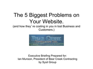 The 5 Biggest Problems on
Your Website.
(and how they’re costing in you in lost Business and
Customers.)

Executive Briefing Prepared for:
Ian Munson, President of Bear Creek Contracting
by Sysil Group

 