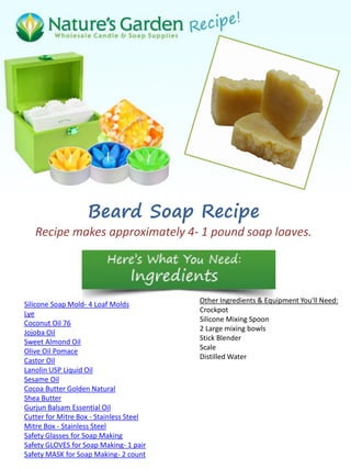 Beard Soap Recipe
Recipe makes approximately 4- 1 pound soap loaves.
Silicone Soap Mold- 4 Loaf Molds
Lye
Coconut Oil 76
Jojoba Oil
Sweet Almond Oil
Olive Oil Pomace
Castor Oil
Lanolin USP Liquid Oil
Sesame Oil
Cocoa Butter Golden Natural
Shea Butter
Gurjun Balsam Essential Oil
Cutter for Mitre Box - Stainless Steel
Mitre Box - Stainless Steel
Safety Glasses for Soap Making
Safety GLOVES for Soap Making- 1 pair
Safety MASK for Soap Making- 2 count
Other Ingredients & Equipment You'll Need:
Crockpot
Silicone Mixing Spoon
2 Large mixing bowls
Stick Blender
Scale
Distilled Water
 