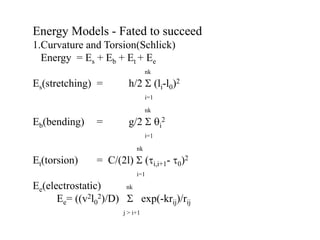 Energy Models - Fated to succeed
1.Curvature and Torsion(Schlick)
Energy = Es + Eb + Et + Ee
nk
Es(stretching) = h/2  (li-l0)2
i=1
nk
Eb(bending) = g/2  i
2
i=1
nk
Et(torsion) = C/(2l)  (i,i+1- 0)2
i=1
Ee(electrostatic) nk
Ee= ((v2l0
2)/D)  exp(-krij)/rij
j > i+1
 
