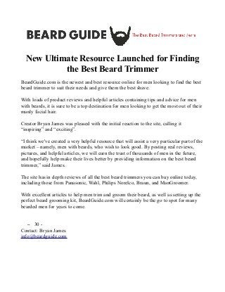 New Ultimate Resource Launched for Finding
the Best Beard Trimmer

BeardGuide.com
is
the
newest
and
best
resource
online
for
men
looking
to
find
the
best
beard
trimmer
to
suit
their
needs
and
give
them
the
best
shave.
With
loads
of
product
reviews
and
helpful
articles
containing
tips
and
advice
for
men
with
beards,
it
is
sure
to
be
a
top
destination
for
men
looking
to
get
the
most
out
of
their
manly
facial
hair.
Creator
Bryan
James
was
pleased
with
the
initial
reaction
to
the
site,
calling
it
“inspiring”
and
“exciting”.
“I
think
we've
created
a
very
helpful
resource
that
will
assist
a
very
particular
part
of
the
market
–
namely,
men
with
beards,
who
wish
to
look
good.
By
posting
real
reviews,
pictures,
and
helpful
articles,
we
will
earn
the
trust
of
thousands
of
men
in
the
future,
and
hopefully
help
make
their
lives
better
by
providing
information
on
the
best
beard
trimmer,”
said
James.
The
site
has
in
depth
reviews
of
all
the
best
beard
trimmers
you
can
buy
online
today,
including
those
from
Panasonic,
Wahl,
Philips
Norelco,
Braun,
and
ManGroomer.
With
excellent
articles
to
help
men
trim
and
groom
their
beard,
as
well
as
setting
up
the
perfect
beard
grooming
kit,
BeardGuide.com
will
certainly
be
the
go
to
spot
for
many
bearded
men
for
years
to
come.
– 30
-
Contact:
Bryan
James
info@beardguide.com
 
