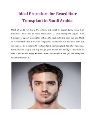 Ideal Procedure for Beard Hair
Transplant in Saudi Arabia
Most of us do not know the details, and what to expect during facial hair
transplant. Read this to know more about a facial transplant surgery. Hair
transplant is a great blessing for millions of people suffering from hair loss. Most
of us know that a hair transplant can grow natural hair on our bald head only, but
you may not be familiar with the term facial hair transplant. Yes, after head now
hair transplant surgery can help you get your desired hair density of facial hairs as
well. If you are not happy with the fullness of your facial hair, you can always for
facial hair transplant.
 