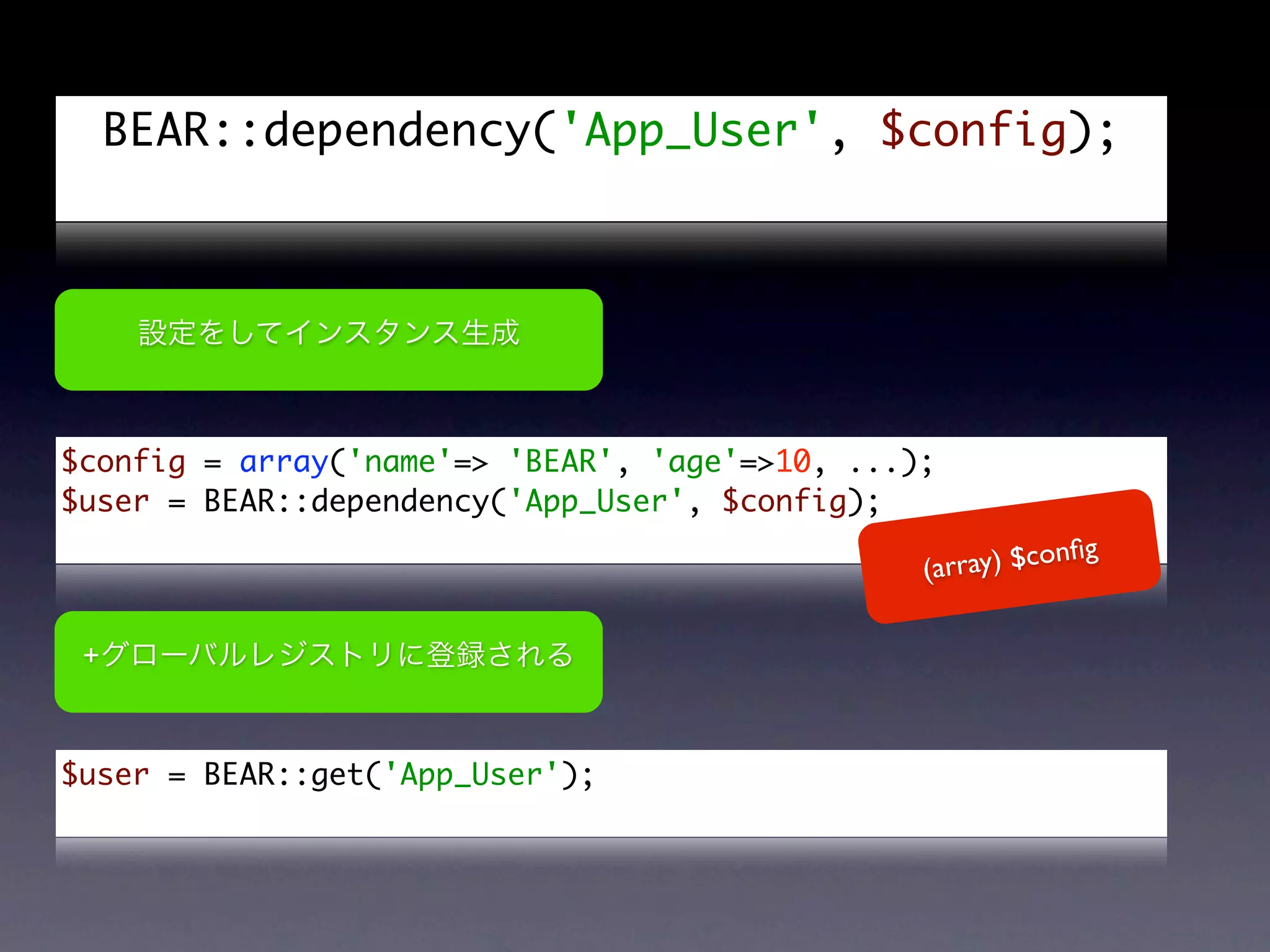 BEAR::dependency('App_User', $config);




$config = array('name'=> 'BEAR', 'age'=>10, ...);
$user = BEAR::dependency('App_User', $config);
                                                             g
                                                (array) $conﬁ


 +



$user = BEAR::get('App_User');
 