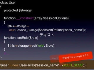 class User
{
   protected $storage;

    function __construct(array $sessionOptions)
    {
      $this->storage =
       new Session_Storage($sessionOptions[ʻsess_nameʼ]);

    function setRole($role)
    {
        $this->storage->set('role', $role);
    }
    // ...
}                                                 array
                                        User


$user = new User(array(ʻsession_nameʻ=>USER_SESSʼ));
 