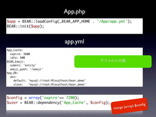 App.php
$app = BEAR::loadConfig(_BEAR_APP_HOME . '/App/app.yml');
BEAR::init($app);



                                   app.yml
App_Cache:
  expire: 3600
  idle: 600
BEAR_Emoji:
  submit: 'entity'
  emoji_path: '/emoji'
App_Db:
  dsn:
    default: 'mysql://root:@localhost/bear_demo'
    slave:   'mysql://root:@localhost/bear_demo'



$config = array('expire'=> 7200);
$user = BEAR::dependency('App_Cache', $config);
                                                                       ﬁg
                                                   merge (a rray) $con
 