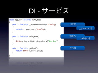 DI -
class App_Foo extends BEAR_Base
{
	 public function __construct(array $config)     1.
	 {
	 	 parent::__construct($config);
                                                      __construct()
	 }
	
	 public function onInject()                     2.
	 {                                                    onInject()
	 	 $this->_bar = BEAR::dependency('App_Bar');
	 }
	
	 public function getBar(){                      3.
	 	 return $this->_bar->get();
	 }
}
 