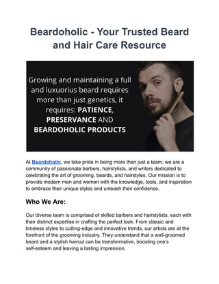 Beardoholic - Your Trusted Beard
and Hair Care Resource
At Beardoholic, we take pride in being more than just a team; we are a
community of passionate barbers, hairstylists, and writers dedicated to
celebrating the art of grooming, beards, and hairstyles. Our mission is to
provide modern men and women with the knowledge, tools, and inspiration
to embrace their unique styles and unleash their confidence.
Who We Are:
Our diverse team is comprised of skilled barbers and hairstylists, each with
their distinct expertise in crafting the perfect look. From classic and
timeless styles to cutting-edge and innovative trends, our artists are at the
forefront of the grooming industry. They understand that a well-groomed
beard and a stylish haircut can be transformative, boosting one’s
self-esteem and leaving a lasting impression.
 