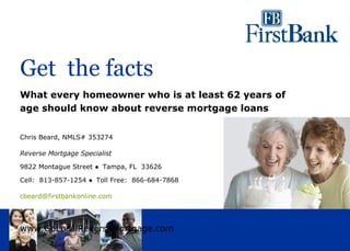 Get the facts
What every homeowner who is at least 62 years of
age should know about reverse mortgage loans


Chris Beard, NMLS# 353274

Reverse Mortgage Specialist

9822 Montague Street ● Tampa, FL 33626

Cell: 813-857-1254 ● Toll Free: 866-684-7868

cbeard@firstbankonline.com




www.GoLocalReverseMortgage.com
 