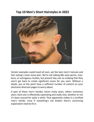 Certain examples could travel all over, yet the best men's haircuts and
hair styling’s never leave plan. We're not talking 80s-style perms, man-
buns, or outrageous mullets, but present day cuts so undying that they
won't get back to create significant issues for you soon. Without a
doubt, you at this point have a sufficient number of content on your
electronic diversion pages to worry about.
A part of these men's hairdos return many years, others numerous
years. Each one is effectively captivating and really new, whether or not
it's been around for quite a while. That apparently makes it a certified
men's hairdo, since if something's not broken there's convincing
explanation need to fix it.
Top 10 Men’s Short Hairstyles in 2022
 