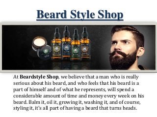 Beard Style Shop
At Beardstyle Shop, we believe that a man who is really
serious about his beard, and who feels that his beard is a
part of himself and of what he represents, will spend a
considerable amount of time and money every week on his
beard. Balm it, oil it, growing it, washing it, and of course,
styling it, it's all part of having a beard that turns heads.
 