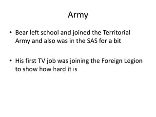 Army
• Bear left school and joined the Territorial
  Army and also was in the SAS for a bit

• His first TV job was joining the Foreign Legion
  to show how hard it is
 