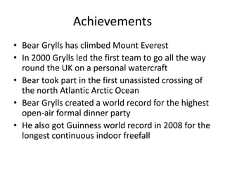 Achievements
• Bear Grylls has climbed Mount Everest
• In 2000 Grylls led the first team to go all the way
  round the UK on a personal watercraft
• Bear took part in the first unassisted crossing of
  the north Atlantic Arctic Ocean
• Bear Grylls created a world record for the highest
  open-air formal dinner party
• He also got Guinness world record in 2008 for the
  longest continuous indoor freefall
 