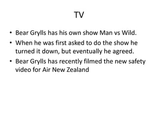 TV
• Bear Grylls has his own show Man vs Wild.
• When he was first asked to do the show he
  turned it down, but eventually he agreed.
• Bear Grylls has recently filmed the new safety
  video for Air New Zealand
 
