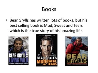 Books
• Bear Grylls has written lots of books, but his
  best selling book is Mud, Sweat and Tears
  which is the true story of his amazing life.
 