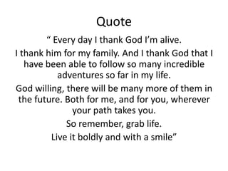 Quote
        “ Every day I thank God I’m alive.
I thank him for my family. And I thank God that I
   have been able to follow so many incredible
           adventures so far in my life.
God willing, there will be many more of them in
 the future. Both for me, and for you, wherever
               your path takes you.
             So remember, grab life.
         Live it boldly and with a smile”
 