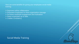 Here are some benefits for giving your employees social media
training:
 Improves online collaboration
 Empowers Employees to share organisation message
 Increases employee engagement and motivation
 Keeps employees up to date
 Creates Consistency
Social Media Training
 