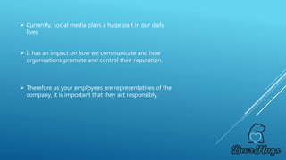 Therefore as your employees are representatives of the
company, it is important that they act responsibly.
 Currently, social media plays a huge part in our daily
lives
 It has an impact on how we communicate and how
organisations promote and control their reputation.
 