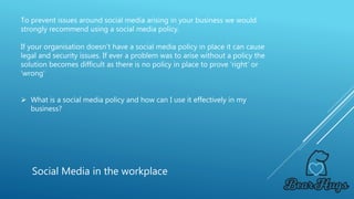 To prevent issues around social media arising in your business we would
strongly recommend using a social media policy.
If your organisation doesn’t have a social media policy in place it can cause
legal and security issues. If ever a problem was to arise without a policy the
solution becomes difficult as there is no policy in place to prove ‘right’ or
‘wrong’
 What is a social media policy and how can I use it effectively in my
business?
Social Media in the workplace
 