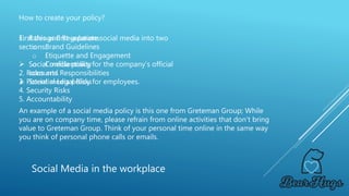 How to create your policy?
Social Media in the workplace
First things first separate social media into two
sections:
 Social media policy for the company’s official
accounts.
 Social media policy for employees.
1. Rules and Regulations
o Brand Guidelines
o Etiquette and Engagement
o Confidentiality
2. Roles and Responsibilities
3. Potential Legal Risks
4. Security Risks
5. Accountability
An example of a social media policy is this one from Greteman Group; While
you are on company time, please refrain from online activities that don’t bring
value to Greteman Group. Think of your personal time online in the same way
you think of personal phone calls or emails.
 