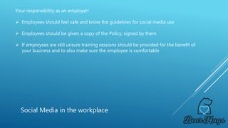 Your responsibility as an employer!
 Employees should feel safe and know the guidelines for social media use
 Employees should be given a copy of the Policy, signed by them
 If employees are still unsure training sessions should be provided for the benefit of
your business and to also make sure the employee is comfortable
Social Media in the workplace
 