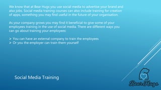 We know that at Bear Hugs you use social media to advertise your brand and
also jobs. Social media training courses can also include training for creation
of apps, something you may find useful in the future of your organisation.
As your company grows you may find it beneficial to give some of your
employees training in the use of social media. There are different ways you
can go about training your employees:
 You can have an external company to train the employees
 Or you the employer can train them yourself
Social Media Training
 