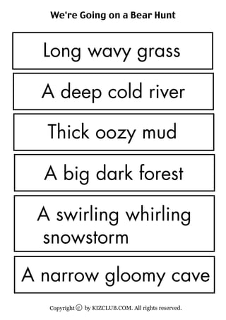 We're Going on a Bear Hunt



  Long wavy grass

  A deep cold river

  Thick oozy mud

  A big dark forest

 A swirling whirling
 snowstorm
A narrow gloomy cave
   Copyright c by KIZCLUB.COM. All rights reserved.
 
