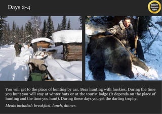 Days 2-4




  You will get to the place of hunting by car. Bear hunting with huskies. During the time
  you hunt you will stay at winter huts or at the tourist lodge (it depends on the place of
  hunting and the time you hunt). During these days you get the darling trophy.

  Meals included: breakfast, lunch, dinner.
 