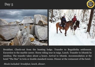 Day 5




Breakfast. Check-out from the hunting lodge. Transfer to Buguldeika settlement.
Excursion to the marble career. Horse riding tour in taiga. Lunch. Transfer to Irkutsk by
minibus. The transfer takes about 4 hours. Arrival to Irkutsk. Accommodation at the
hotel “The Star” in twin or double standard rooms. Dinner at the restaurant of the hotel.

Meals included: breakfast, lunch, dinner.
 