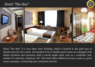 Hotel “The Star”




Hotel “The Star” is a cozy three store building, which is located in the park area of
Irkutsk near the city center. All standard twin or double guest rooms are equipped with
Italian furniture and necessary stuff a tourist might need, such as a wardrobe, bed,
setelite TV, mini-bar, telephone, WC. The hotel offers different services, such as a good
sauna, massage, a swimming-pool, restaurant and bar.
 