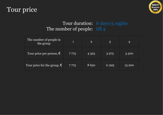 Tour price
                           Tour duration: 6 days/5 nights
                     The number of people: till 4

       The number of people in
                                      1      2        3        4
             the group


       Tour price per person, €     7 775   4 325   3 975    3 300


      Tour price for the group, €   7 775   8 650   11 925   13 200
 