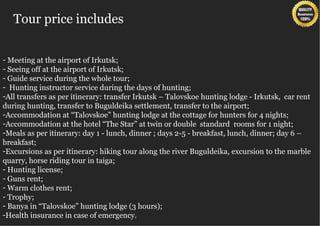 Tour price includes


- Meeting at the airport of Irkutsk;
- Seeing off at the airport of Irkutsk;
- Guide service during the whole tour;
- Hunting instructor service during the days of hunting;
-All transfers as per itinerary: transfer Irkutsk – Talovskoe hunting lodge - Irkutsk, car rent
during hunting, transfer to Buguldeika settlement, transfer to the airport;
-Accommodation at “Talovskoe” hunting lodge at the cottage for hunters for 4 nights;
-Accommodation at the hotel “The Star” at twin or double standard rooms for 1 night;
-Meals as per itinerary: day 1 - lunch, dinner ; days 2-5 - breakfast, lunch, dinner; day 6 –
breakfast;
-Excursions as per itinerary: hiking tour along the river Buguldeika, excursion to the marble
quarry, horse riding tour in taiga;
- Hunting license;
- Guns rent;
- Warm clothes rent;
- Trophy;
- Banya in “Talovskoe” hunting lodge (3 hours);
-Health insurance in case of emergency.
 